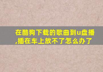 在酷狗下载的歌曲到u盘播,插在车上放不了怎么办了