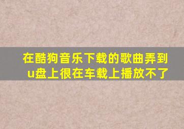 在酷狗音乐下载的歌曲弄到u盘上很在车载上播放不了