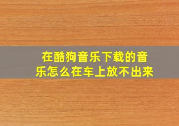 在酷狗音乐下载的音乐怎么在车上放不出来