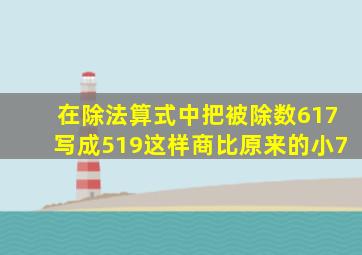 在除法算式中把被除数617写成519这样商比原来的小7