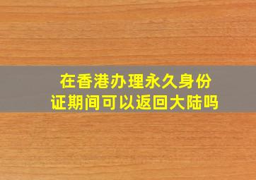 在香港办理永久身份证期间可以返回大陆吗