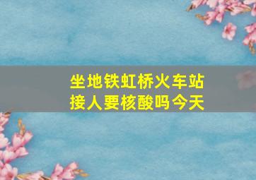 坐地铁虹桥火车站接人要核酸吗今天