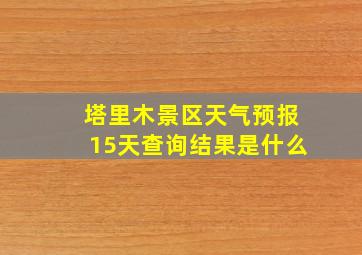 塔里木景区天气预报15天查询结果是什么