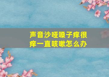 声音沙哑嗓子痒很痒一直咳嗽怎么办