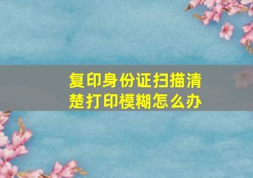 复印身份证扫描清楚打印模糊怎么办