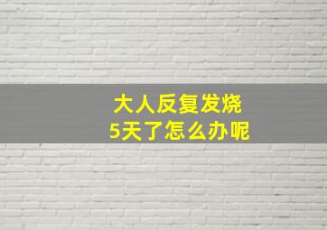 大人反复发烧5天了怎么办呢