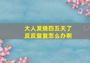 大人发烧四五天了反反复复怎么办啊