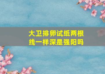 大卫排卵试纸两根线一样深是强阳吗