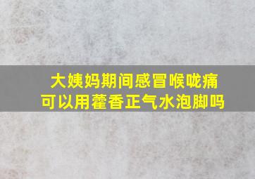 大姨妈期间感冒喉咙痛可以用藿香正气水泡脚吗