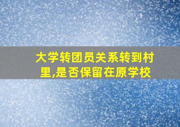 大学转团员关系转到村里,是否保留在原学校