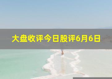 大盘收评今日股评6月6日