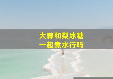 大蒜和梨冰糖一起煮水行吗