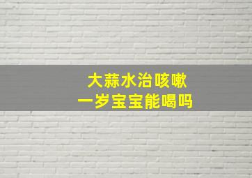 大蒜水治咳嗽一岁宝宝能喝吗