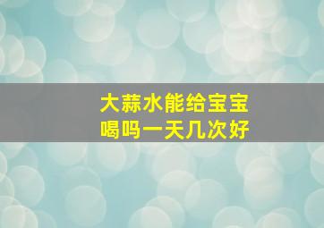 大蒜水能给宝宝喝吗一天几次好