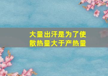 大量出汗是为了使散热量大于产热量