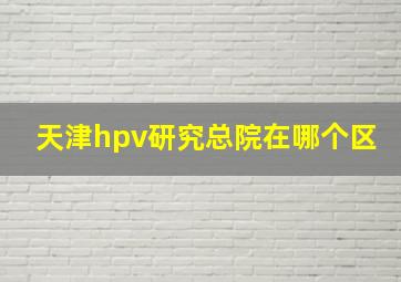 天津hpv研究总院在哪个区