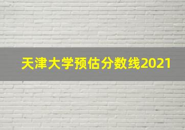 天津大学预估分数线2021