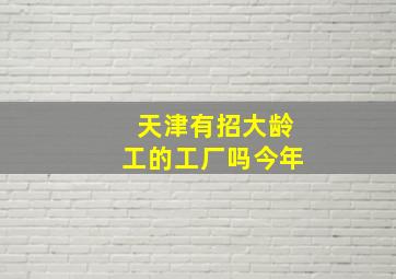 天津有招大龄工的工厂吗今年