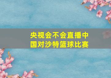 央视会不会直播中国对沙特篮球比赛