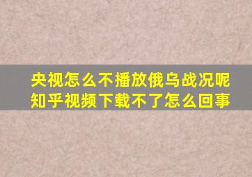 央视怎么不播放俄乌战况呢知乎视频下载不了怎么回事