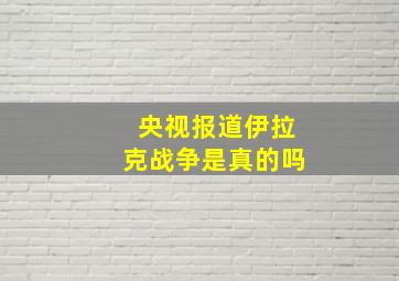 央视报道伊拉克战争是真的吗