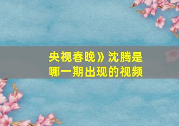 央视春晚》沈腾是哪一期出现的视频