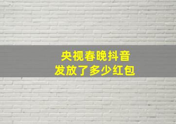 央视春晚抖音发放了多少红包