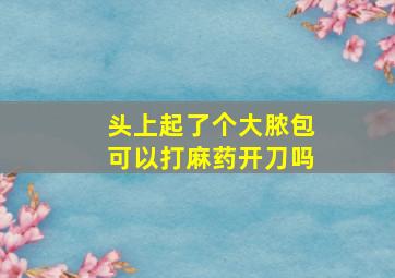 头上起了个大脓包可以打麻药开刀吗