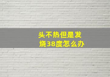 头不热但是发烧38度怎么办