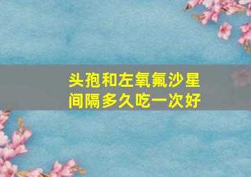 头孢和左氧氟沙星间隔多久吃一次好