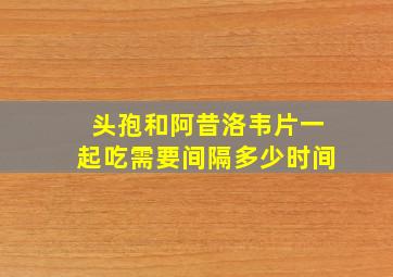 头孢和阿昔洛韦片一起吃需要间隔多少时间