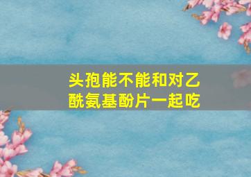 头孢能不能和对乙酰氨基酚片一起吃