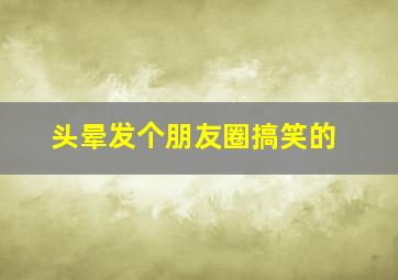 头晕发个朋友圈搞笑的