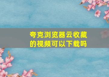 夸克浏览器云收藏的视频可以下载吗