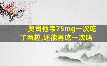 奥司他韦75mg一次吃了两粒,还能再吃一次吗