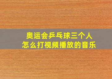 奥运会乒乓球三个人怎么打视频播放的音乐