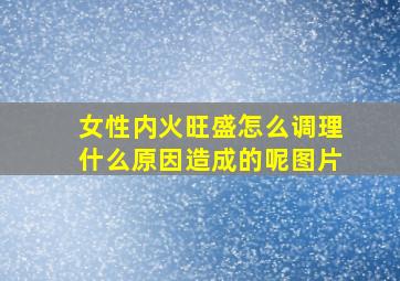 女性内火旺盛怎么调理什么原因造成的呢图片