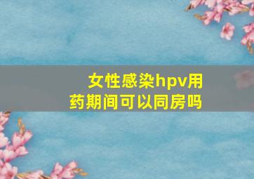 女性感染hpv用药期间可以同房吗