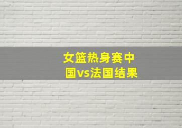 女篮热身赛中国vs法国结果