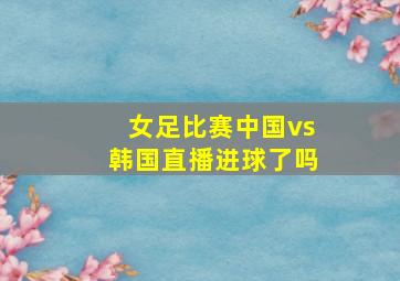 女足比赛中国vs韩国直播进球了吗