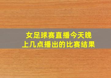 女足球赛直播今天晚上几点播出的比赛结果