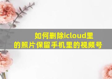 如何删除icloud里的照片保留手机里的视频号