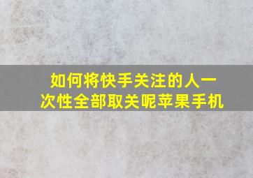 如何将快手关注的人一次性全部取关呢苹果手机