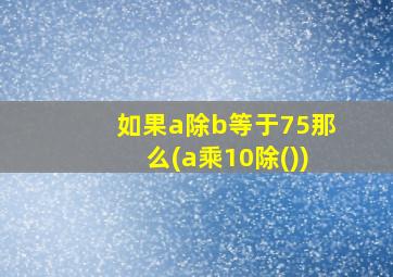 如果a除b等于75那么(a乘10除())