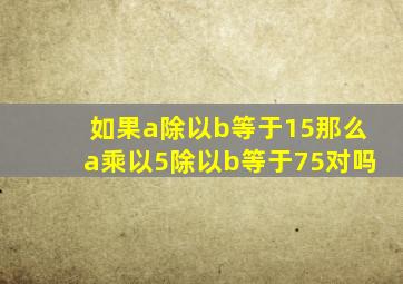 如果a除以b等于15那么a乘以5除以b等于75对吗