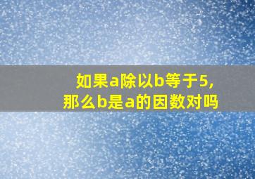 如果a除以b等于5,那么b是a的因数对吗