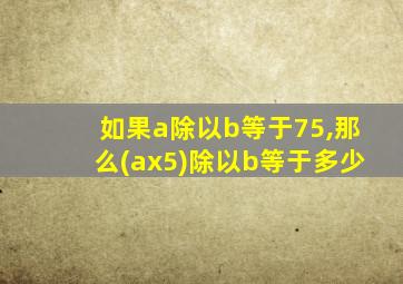 如果a除以b等于75,那么(ax5)除以b等于多少