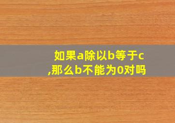 如果a除以b等于c,那么b不能为0对吗