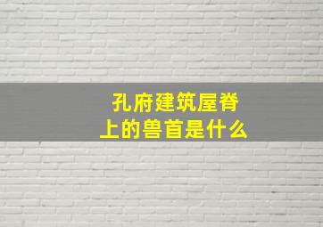 孔府建筑屋脊上的兽首是什么