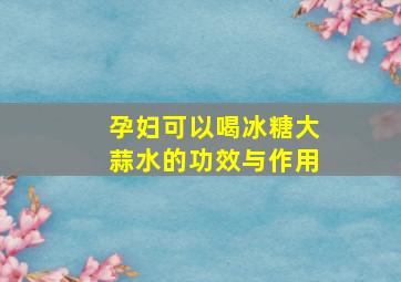 孕妇可以喝冰糖大蒜水的功效与作用